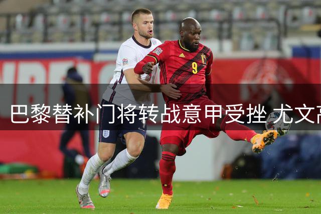 巴黎替补门将转战意甲受挫 尤文高层暂无意引进舍瓦利耶