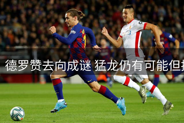 德罗赞去向成谜 猛龙仍有可能但掘金热火奇才更热