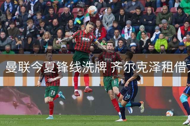 曼联今夏锋线洗牌 齐尔克泽租借尤文已成定局