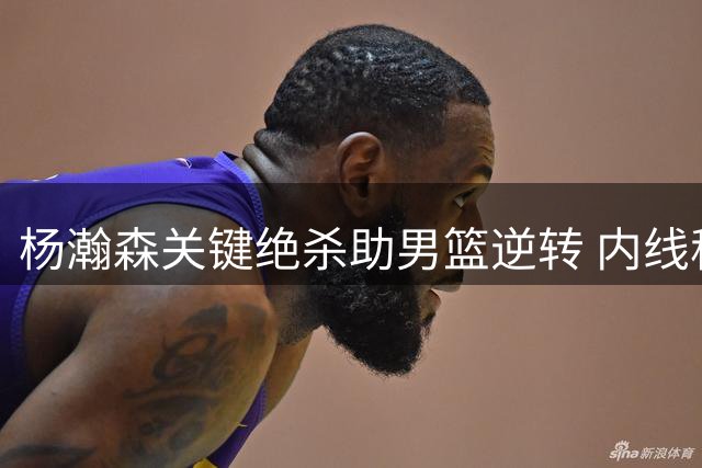 杨瀚森关键绝杀助男篮逆转 内线称霸令对手心态失衡