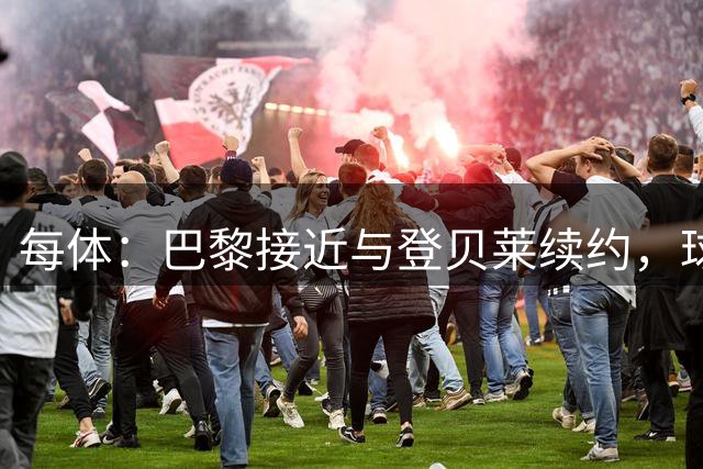 每体：巴黎接近与登贝莱续约，球员坚决拒绝了新月的接触