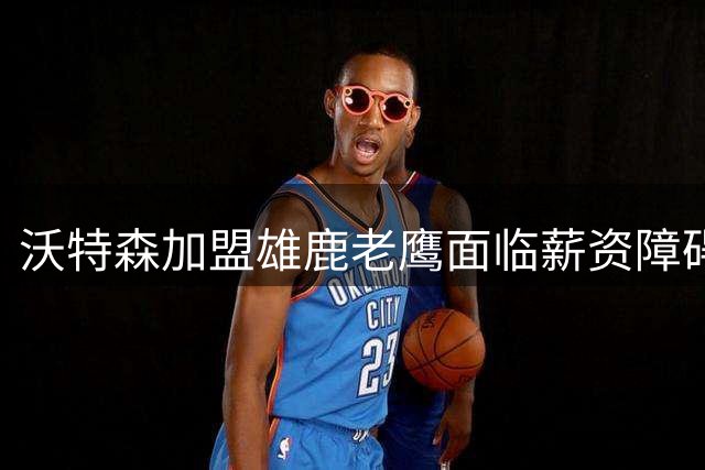 沃特森加盟雄鹿老鹰面临薪资障碍
