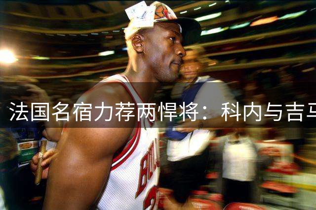 法国名宿力荐两悍将：科内与吉马良斯完美契合枪手战术体系