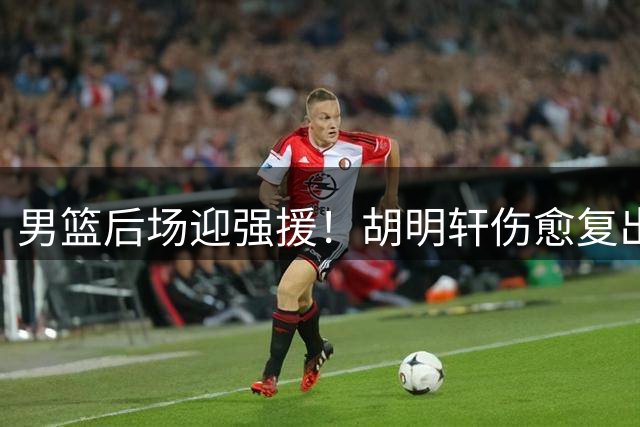 男篮后场迎强援！胡明轩伤愈复出合练展现良好状态
