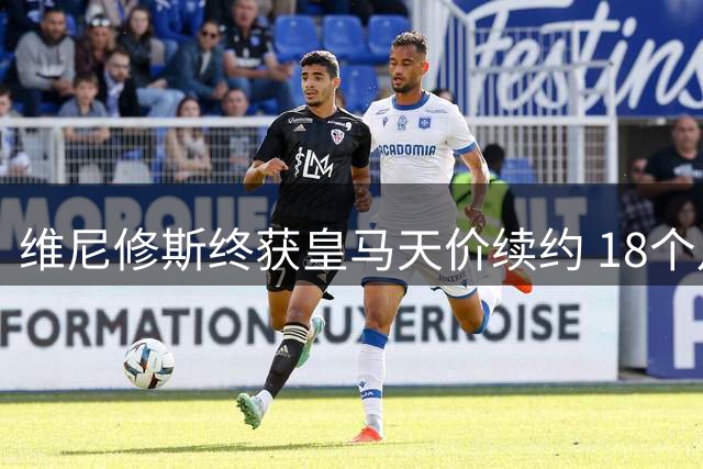 维尼修斯终获皇马天价续约 18个月谈判创队史新纪录