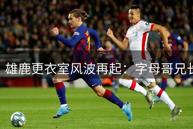 雄鹿更衣室风波再起：字母哥兄长公开反击队友指控
