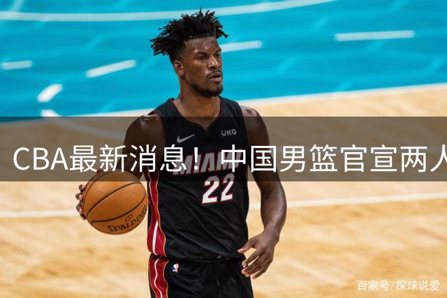 CBA最新消息！中国男篮官宣两人离队，篮协介入赵柏清签约调查，广东旧将加盟江苏