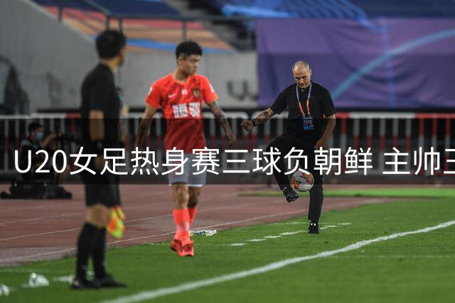 U20女足热身赛三球负朝鲜 主帅王军盛赞实战练兵成效显著